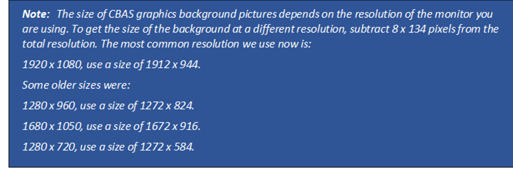 Note: The size of CBAS graphics background pictures depends on the resolution of the monitor you are using. To get the size of the background at a different resolution, subtract 8 x 134 pixels from the total resolution. The most common resolution we use now is:
1920 x 1080, use a size of 1912 x 944.
Some older sizes were:
1280 x 960, use a size of 1272 x 824.
1680 x 1050, use a size of 1672 x 916.
1280 x 720, use a size of 1272 x 584.