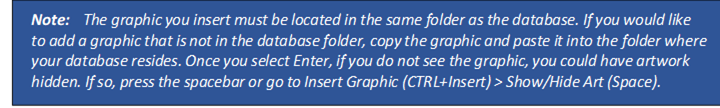 Note: The graphic you insert must be located in the same folder as the database. If you would like to add a graphic that is not in the database folder, copy the graphic and paste it into the folder where your database resides. Once you select Enter, if you do not see the graphic, you could have artwork hidden. If so, press the spacebar or go to Insert Graphic (CTRL+Insert) > Show/Hide Art (Space).
