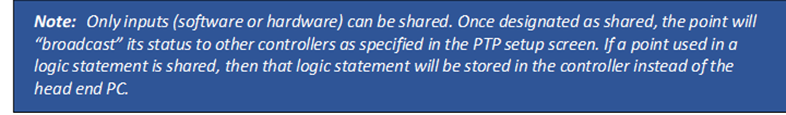 Note: Only inputs (software or hardware) can be shared. Once designated as shared, the point will “broadcast” its status to other controllers as specified in the PTP setup screen. If a point used in a logic statement is shared, then that logic statement will be stored in the controller instead of the head end PC.