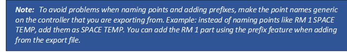 Note: To avoid problems when naming points and adding prefixes, make the point names generic on the controller that you are exporting from. Example: instead of naming points like RM 1 SPACE TEMP, add them as SPACE TEMP. You can add the RM 1 part using the prefix feature when adding from the export file.