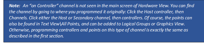 Note: An “on Controller” channel is not seen in the main screen of Hardware View. You can find the channel by going to where you programmed it originally: Click the Host controller, then Channels. Click either the Host or Secondary channel, then controllers. Of course, the points can also be found in Text View\All Points, and can be added to Logical Groups or Graphics View. Otherwise, programming controllers and points on this type of channel is exactly the same as described in the first section.